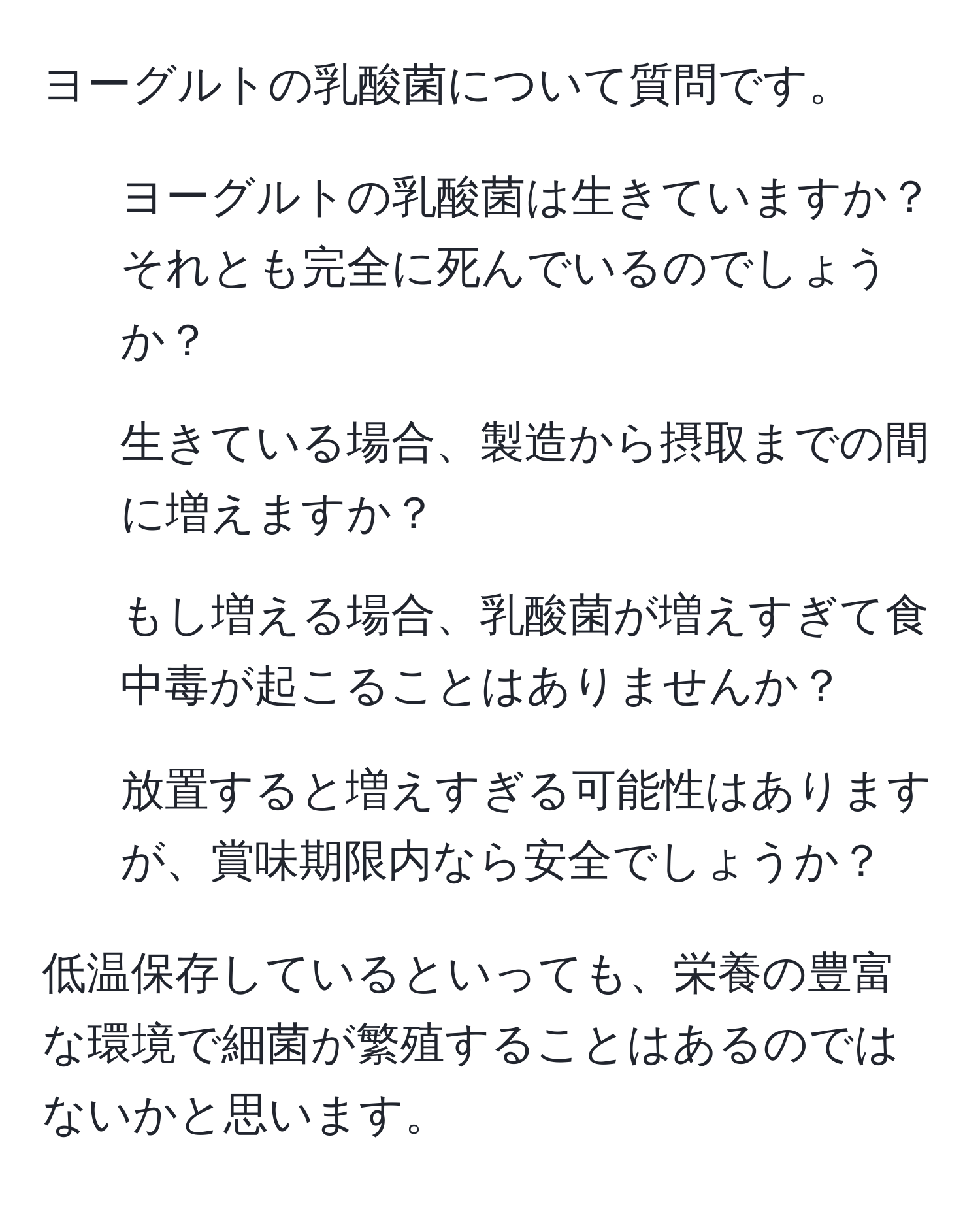 ヨーグルトの乳酸菌について質問です。  
1. ヨーグルトの乳酸菌は生きていますか？それとも完全に死んでいるのでしょうか？  
2. 生きている場合、製造から摂取までの間に増えますか？  
3. もし増える場合、乳酸菌が増えすぎて食中毒が起こることはありませんか？  
4. 放置すると増えすぎる可能性はありますが、賞味期限内なら安全でしょうか？  

低温保存しているといっても、栄養の豊富な環境で細菌が繁殖することはあるのではないかと思います。