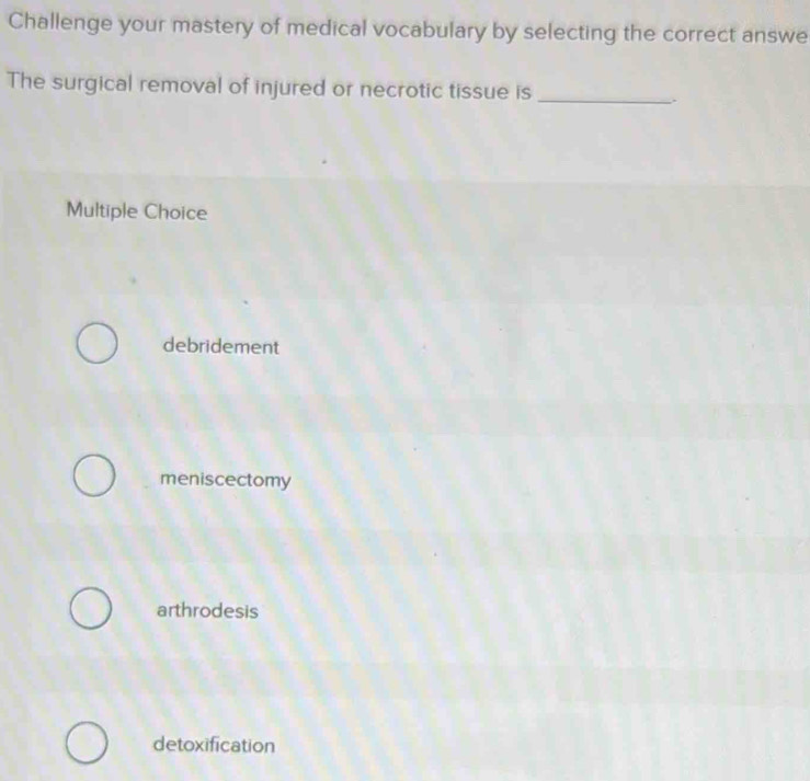 Challenge your mastery of medical vocabulary by selecting the correct answe
The surgical removal of injured or necrotic tissue is _.
Multiple Choice
debridement
meniscectomy
arthrodesis
detoxification