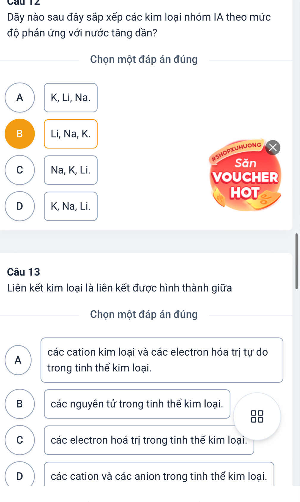 Câu T2
Dãy nào sau đây sắp xếp các kim loại nhóm IA theo mức
độ phản ứng với nước tăng dần?
Chọn một đáp án đúng
A K, Li, Na.
B Li, Na, K.
#SHOPXUHUONG
Săn
C Na, K, Li.
VOUCHER
HOT
D K, Na, Li.
Câu 13
Liên kết kim loại là liên kết được hình thành giữa
Chọn một đáp án đúng
các cation kim loại và các electron hóa trị tự do
A
trong tinh thể kim loại.
B các nguyên tử trong tinh thể kim loại.
C các electron hoá trị trong tinh thể kim loại.
D các cation và các anion trong tinh thể kim loại.