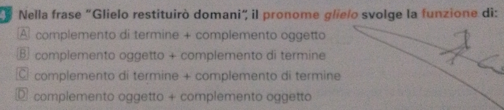 # Nella frase "Glielo restituirò domani" il pronome glielo svolge la funzione di:
A complemento di termine + complemento oggetto
complemento oggetto + complemento di termine
C complemento di termine + complemento di termine
complemento oggetto + complemento oggetto