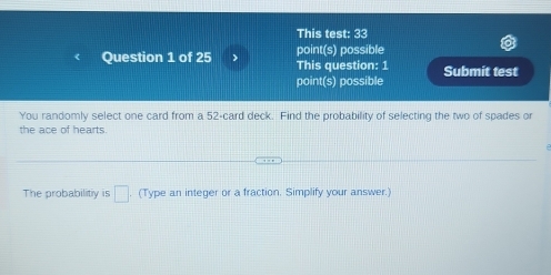 This test: 33 
point(s) possible 
Question 1 of 25 > This question: 1 Submit test 
point(s) possible 
You randomly select one card from a 52 -card deck. Find the probability of selecting the two of spades or 
the ace of hearts. 
The probabilitiy is □. (Type an integer or a fraction. Simplify your answer.)