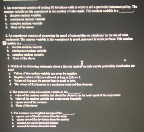 An experiment consists of making 80 telephone calls in order to sell a particular insurance policy. The
random variable in this experiment is the number of sales made. This random variable is a_
a. discrete random variable
b. continuous random variable
c. complex random variable
d. None of the above
2. An experiment consists of measuring the speed of automobiles on a highway by the use of radar
equipment. The random variable in this experiment is speed, measured in miles per hour. This random
+variable is a_ .
a. discrete random variable
b. continuous random variable
c. complex random variable
d. None of the above
3. Which of the following statements about a discrete random variable and its probability distribution are
truc?
a. Values of the random variable can never be negative.
b. Negative values of f(x) are allowed as long as sumlimits f(x)=1.
c. Values of f(x) must be greater than or equal to zero.
d. The values of f(x) increase to a maximum point and then decrease.
4. The expected value of a random variable is the_ .
a. value of the random variable that should be observed on the next repeat of the experiment
b. value of the random variable that occurs most frequently
c. square root of the variance
d. None of the above
5. The variance is a weighted average of the_
a. square root of the deviations from the mean
b. square root of the deviations from the median
e. squared deviations from the median
d. squared deviations from the mean