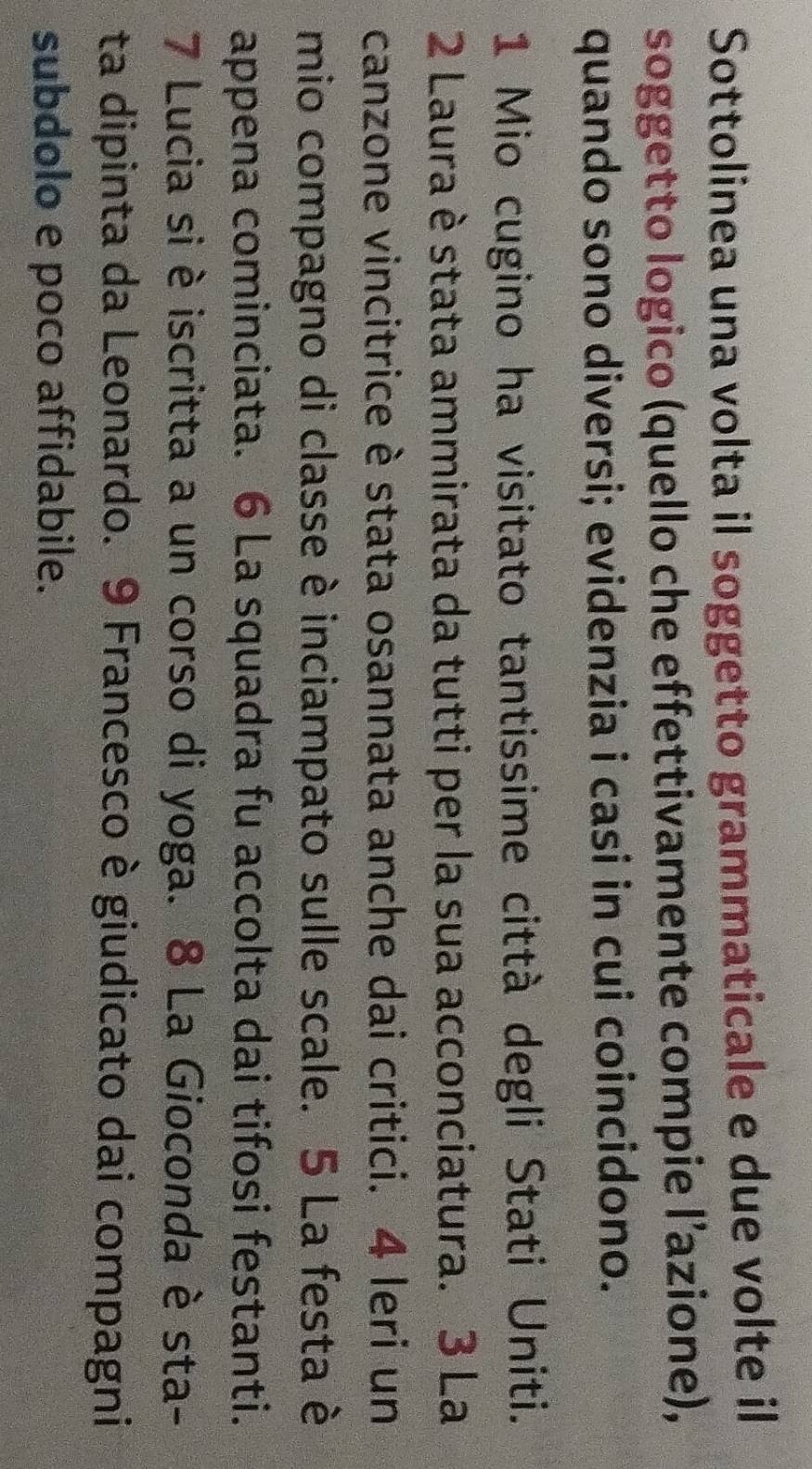 Sottolinea una volta il soggetto grammaticale e due volte il 
soggetto logico (quello che effettivamente compie l’azione), 
quando sono diversi; evidenzia i casi in cui coincidono. 
1 Mio cugino ha visitato tantissime città degli Stati Uniti. 
2 Laura è stata ammirata da tutti per la sua acconciatura. 3 La 
canzone vincitrice è stata osannata anche dai critici. 4 Ieri un 
mio compagno di classe è inciampato sulle scale. 5 La festa è 
appena cominciata. 6 La squadra fu accolta dai tifosi festanti. 
7 Lucia si è iscritta a un corso di yoga. 8 La Gioconda è sta- 
ta dipinta da Leonardo. 9 Francesco è giudicato dai compagni 
subdolo e poco affidabile.