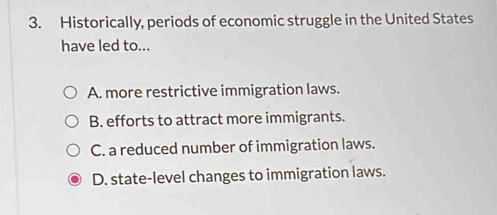 Historically, periods of economic struggle in the United States
have led to...
A. more restrictive immigration laws.
B. efforts to attract more immigrants.
C. a reduced number of immigration laws.
D. state-level changes to immigration laws.