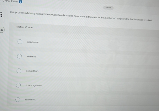 01, Final Exum
Saved
、 The process whereby repeated exposure to a hormone can cause a decrease in the number of receptors for that hormone is called
Multiple Choice
1:0d
anagon ism.
inhibition
competition.
down-regulation.
saturation.