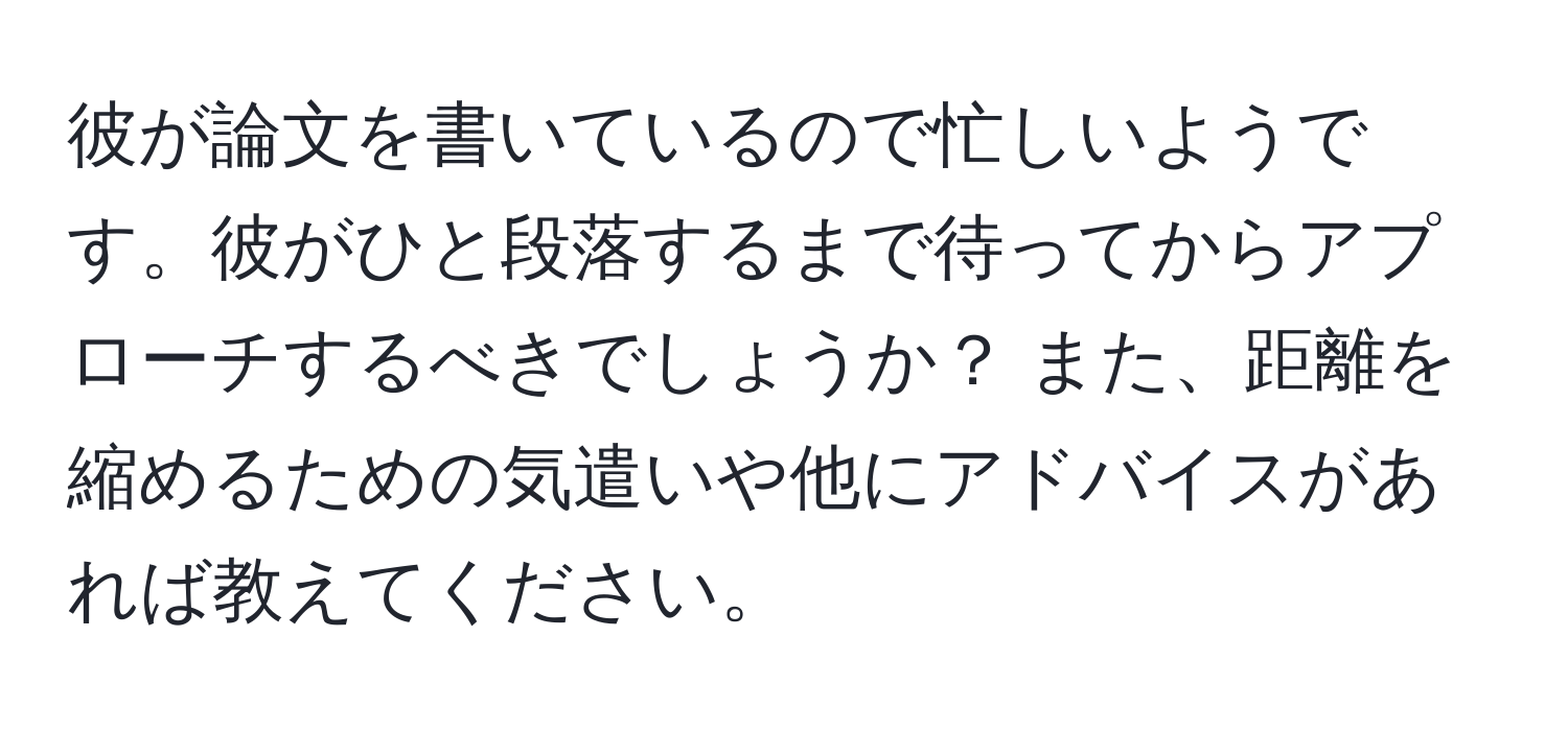 彼が論文を書いているので忙しいようです。彼がひと段落するまで待ってからアプローチするべきでしょうか？ また、距離を縮めるための気遣いや他にアドバイスがあれば教えてください。