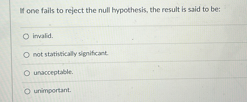 If one fails to reject the null hypothesis, the result is said to be:
invalid.
not statistically signifcant.
unacceptable.
unimportant.