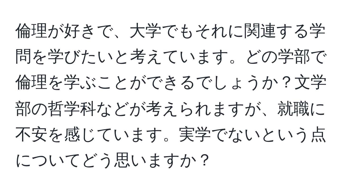 倫理が好きで、大学でもそれに関連する学問を学びたいと考えています。どの学部で倫理を学ぶことができるでしょうか？文学部の哲学科などが考えられますが、就職に不安を感じています。実学でないという点についてどう思いますか？