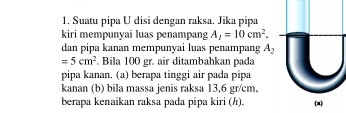 Suatu pipa U disi dengan raksa. Jika pipa 
kiri mempunyai luas penampang A_1=10cm^2. 
dan pipa kanan mempunyai luas penampang A_2
=5cm^2. Bila 100 gr. air ditambahkan pada 
pipa kanan. (a) berapa tinggi air pada pipa 
kanan (b) bila massa jenis raksa 13,6 gr/cm, 
berapa kenaikan raksa pada pipa kiri (h).