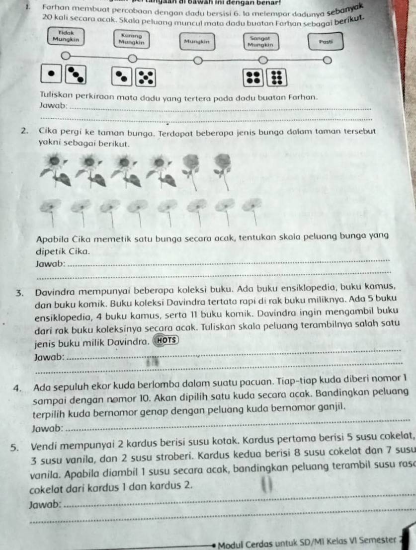 tangaan di bawah ini dengan benar!
1. Farhan membuat percobaan dengan dadu bersisi 6. la melempar dadunya sebanyak
20 kali secara acak. Skala peluang muncul mata dadu buatan Farhan sebagai berikut.
Tuliskan perkiraan mata dadu yang tertera pada dadu buatan Farhan.
Jawab:_
_
2. Cika pergi ke taman bunga. Terdapat beberapa jenis bunga dalam taman tersebut
yakni sebagai berikut.
Apabila Čika memetik satu bunga secara acak, tentukan skala peluang bunga yang
_
dipetik Cika.
_
Jawab:
3. Davindra mempunyai beberapa koleksi buku. Ada buku ensiklopedia, buku kamus,
dan buku komik. Buku koleksi Davindra tertata rapi di rak buku miliknya. Ada 5 buku
ensiklopedia, 4 buku kamus, serta 11 buku komik. Davindra ingin mengambil buku
dari rak buku koleksinya secara acak. Tuliskan skala peluang terambilnya salah satu
_
jenis buku milik Davindra. HOTs
_
Jawab:
4. Ada sepuluh ekor kuda berlomba dalam suatu pacuan. Tiap-tiap kuda diberi nomor 1
sampai dengan nomor 10. Akan dipilih satu kuda secara acak. Bandingkan peluang
terpilih kuda bernomor genap dengan peluang kuda bernomor ganjil.
Jawab:
_
5. Vendi mempunyai 2 kardus berisi susu kotak. Kardus pertama berisi 5 susu cokelat,
3 susu vanila, dan 2 susu stroberi. Kardus kedua berisi 8 susu cokelat dan 7 susu
vanila. Apabila diambil 1 susu secara acak, bandingkan peluang terambil susu rasa
_
cokelat dari kardus 1 dan kardus 2.
_
Jawab:
Modul Cerdas untuk SD/MI Kelas VI Semester