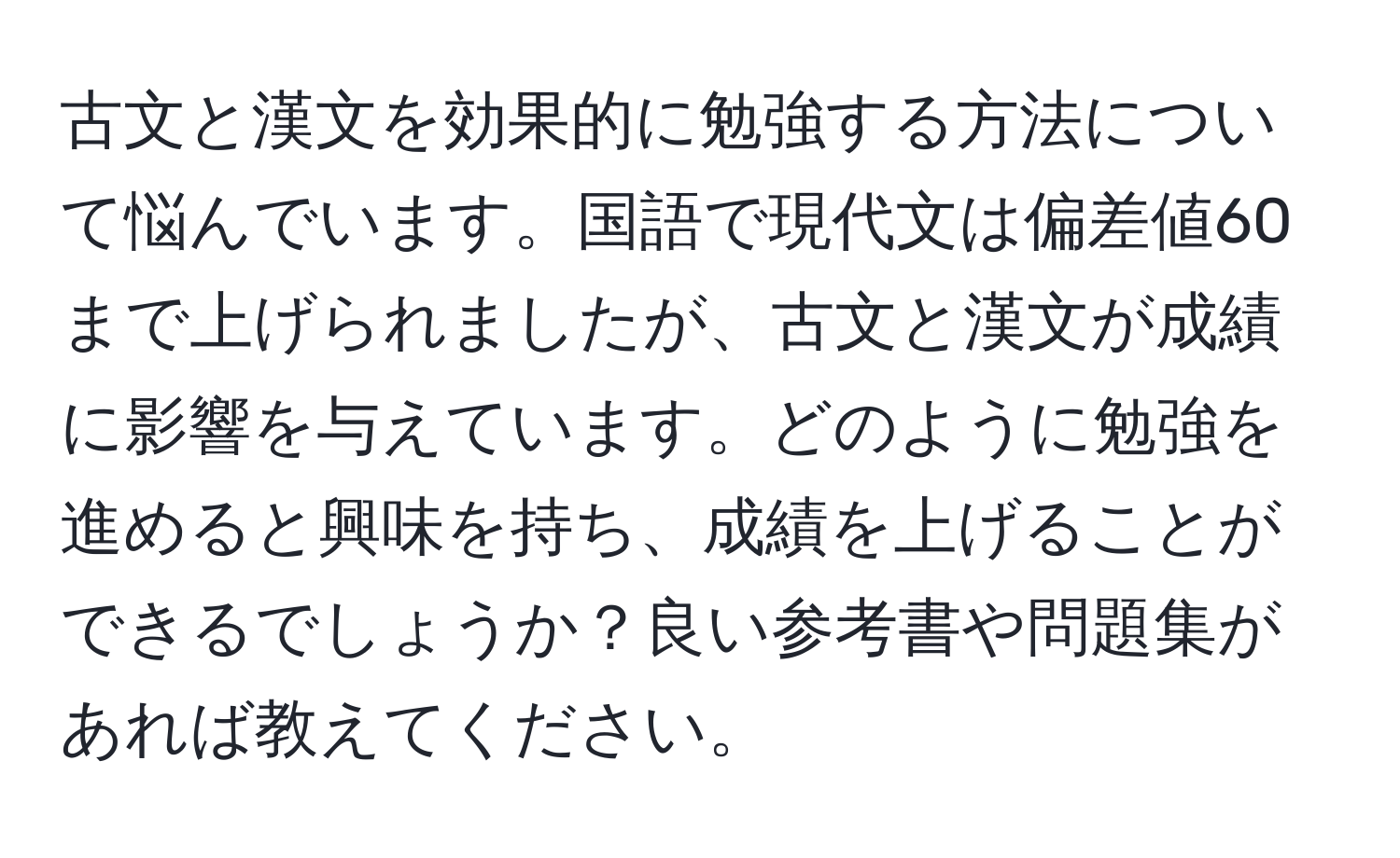 古文と漢文を効果的に勉強する方法について悩んでいます。国語で現代文は偏差値60まで上げられましたが、古文と漢文が成績に影響を与えています。どのように勉強を進めると興味を持ち、成績を上げることができるでしょうか？良い参考書や問題集があれば教えてください。