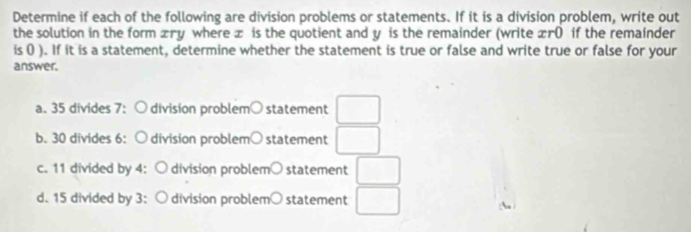 Determine if each of the following are division problems or statements. If it is a division problem, write out 
the solution in the form xry where x is the quotient and y is the remainder (write xr0 if the remainder 
is ( ). If it is a statement, determine whether the statement is true or false and write true or false for your 
answer. 
a. 35 divides 7: division problem○ statement □ 
b. 30 divides 6: division problem○ statement □ 
c. 11 divided by 4 : division problem○ statement □ 
d. 15 divided by 3 : division problem○ statement □