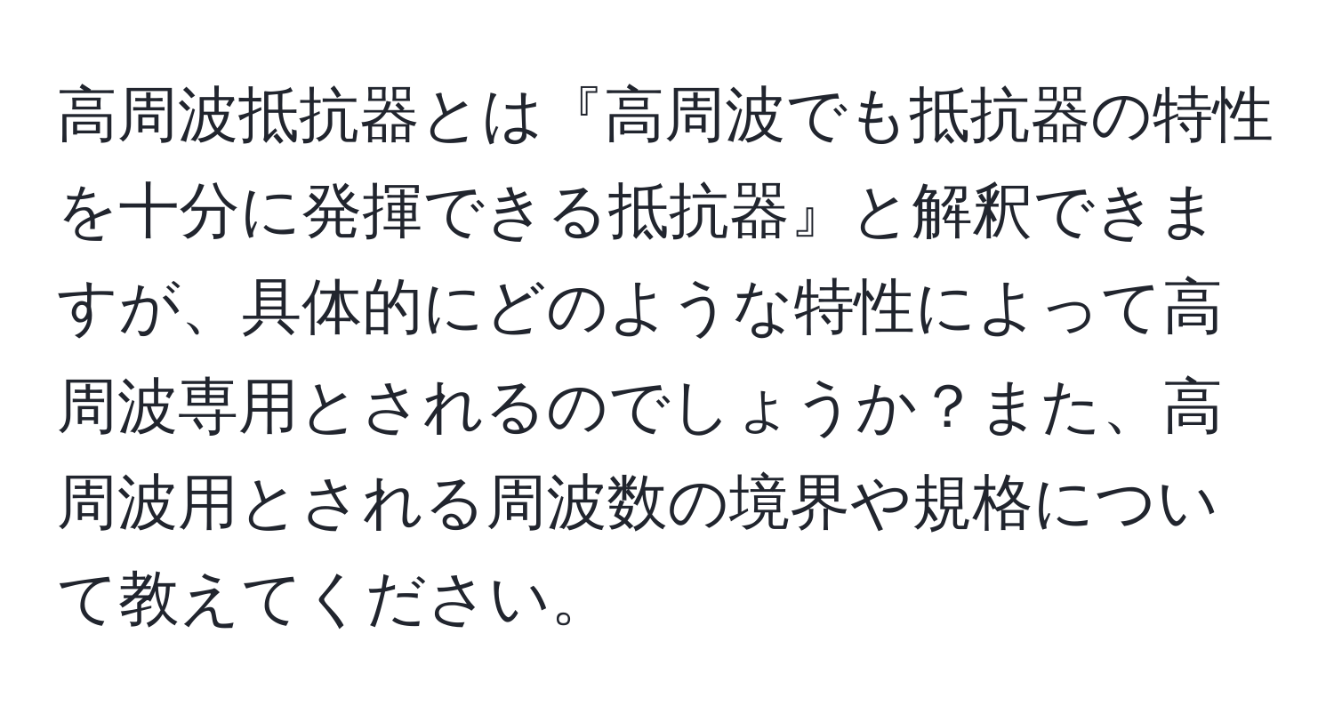 高周波抵抗器とは『高周波でも抵抗器の特性を十分に発揮できる抵抗器』と解釈できますが、具体的にどのような特性によって高周波専用とされるのでしょうか？また、高周波用とされる周波数の境界や規格について教えてください。