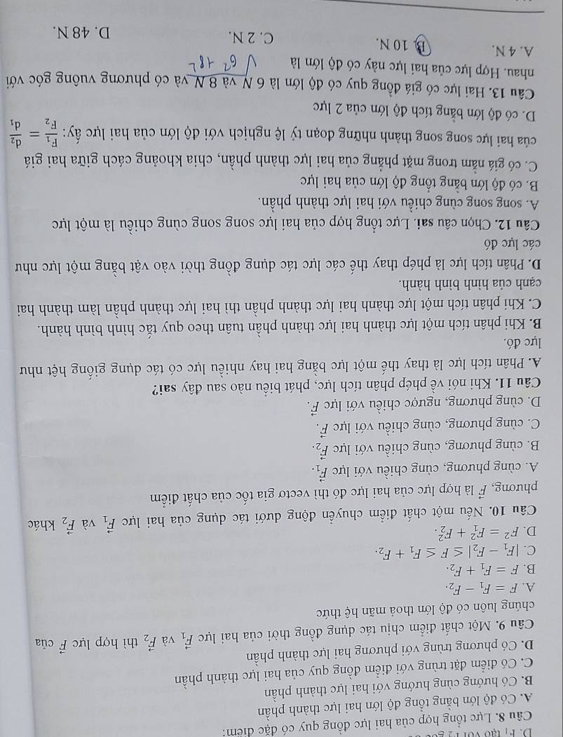 F_1
Câu 8. Lực tổng hợp của hai lực đồng quy có đặc điểm:
A. Có độ lớn bằng tổng độ lớn hai lực thành phần
B. Có hướng cùng hướng với hai lực thành phần
C. Có điểm đặt trùng với điểm đồng quy của hai lực thành phần
D. Có phương trùng với phương hai lực thành phần
Câu 9. Một chất điểm chịu tác dụng đồng thời của hai lực vector F_1 và vector F_2 thì hợp lực vector F của
chúng luôn có độ lớn thoả mãn hệ thức
A. F=F_1-F_2.
B. F=F_1+F_2.
C. |F_1-F_2|≤ F≤ F_1+F_2.
D. F^2=F_1^(2+F_2^2. khác
Câu 10. Nếu một chất điểm chuyển động dưới tác dụng của hai lực vector F)_1 và vector F_2
phương, vector F là hợp lực của hai lực đó thì vectơ gia tốc của chất điểm
A. cùng phương, cùng chiều với lực vector F_1.
B. cùng phương, cùng chiều với lực vector F_2.
C. cùng phương, cùng chiều với lực vector F.
D. cùng phương, ngược chiều với lực vector F.
Câu 11. Khi nói về phép phân tích lực, phát biểu nào sau đây sai?
A. Phân tích lực là thay thế một lực bằng hai hay nhiều lực có tác dụng giống hệt như
lực đó.
B. Khi phân tích một lực thành hai lực thành phần tuân theo quy tắc hình bình hành.
C. Khi phân tích một lực thành hai lực thành phần thì hai lực thành phần làm thành hai
cạnh của hình bình hành.
D. Phân tích lực là phép thay thế các lực tác dụng đồng thời vào vật bằng một lực như
các lực đó
Câu 12. Chọn câu sai. Lực tổng hợp của hai lực song song cùng chiều là một lực
A. song song cùng chiều với hai lực thành phần.
B. có độ lớn bằng tổng độ lớn của hai lực
C. có giá nằm trong mặt phẳng của hai lực thành phần, chia khoảng cách giữa hai giá
của hai lực song song thành những đoạn tỷ lệ nghịch với độ lớn của hai lực ấy: frac F_1F_2=frac d_2d_1
D. có độ lớn bằng tích độ lớn của 2 lực
Câu 13. Hai lực có giá đồng quy có độ lớn là 6 N và 8 N và có phương vuông góc với
nhau. Hợp lực của hai lực này có độ lớn là
A. 4 N. B. 10 N.
C. 2 N. D. 48 N.