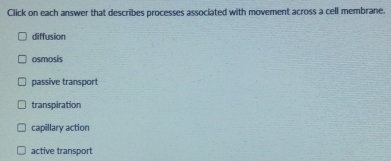 Click on each answer that describes processes associated with movement across a cell membrane.
diffusion
osmosis
passive transport
transpiration
capillary action
active transport