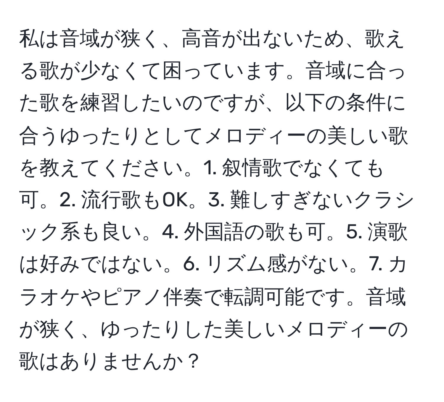 私は音域が狭く、高音が出ないため、歌える歌が少なくて困っています。音域に合った歌を練習したいのですが、以下の条件に合うゆったりとしてメロディーの美しい歌を教えてください。1. 叙情歌でなくても可。2. 流行歌もOK。3. 難しすぎないクラシック系も良い。4. 外国語の歌も可。5. 演歌は好みではない。6. リズム感がない。7. カラオケやピアノ伴奏で転調可能です。音域が狭く、ゆったりした美しいメロディーの歌はありませんか？