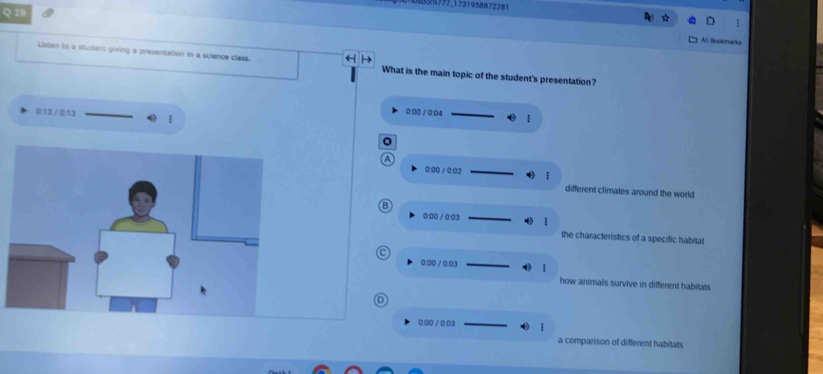 777_1731958872281
Q 19
All Bookmarks
Listen to a student giving a presentation in a science class. What is the main topic of the student's presentation?
0:00 / 0:04
0:13 / 0:13 
a
0:00 / 0:02
:
different climates around the world
B
0:00 / 0:03
the characteristics of a specific habitat
C
0:00 / 0:03
how animals survive in different habitats
D
0:00 / 0:03
a comparison of different habitats