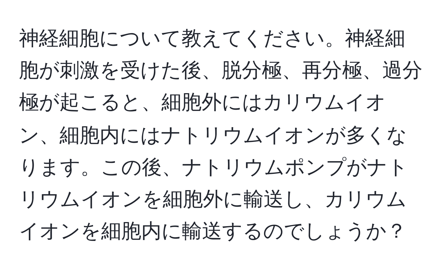 神経細胞について教えてください。神経細胞が刺激を受けた後、脱分極、再分極、過分極が起こると、細胞外にはカリウムイオン、細胞内にはナトリウムイオンが多くなります。この後、ナトリウムポンプがナトリウムイオンを細胞外に輸送し、カリウムイオンを細胞内に輸送するのでしょうか？