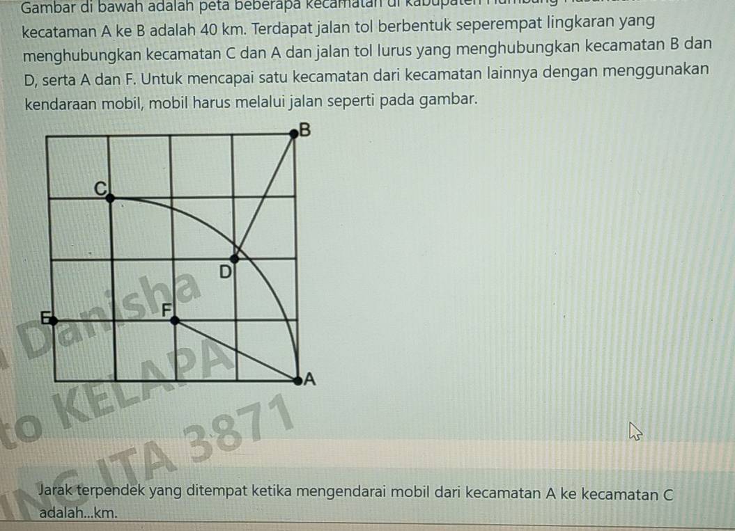 Gambar di bawah adalah peta beberapa kecamatán ul kabupa 
kecataman A ke B adalah 40 km. Terdapat jalan tol berbentuk seperempat lingkaran yang 
menghubungkan kecamatan C dan A dan jalan tol lurus yang menghubungkan kecamatan B dan
D, serta A dan F. Untuk mencapai satu kecamatan dari kecamatan lainnya dengan menggunakan 
kendaraan mobil, mobil harus melalui jalan seperti pada gambar. 
Jarak terpendek yang ditempat ketika mengendarai mobil dari kecamatan A ke kecamatan C
adalah... km.