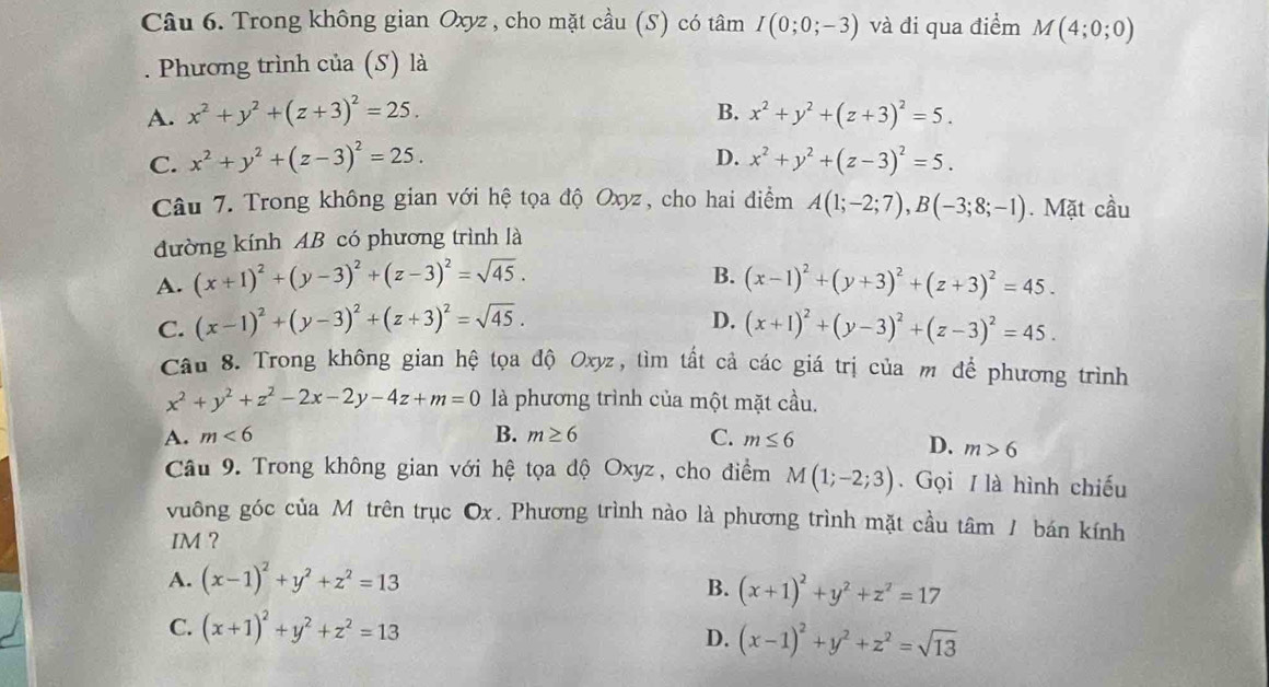 Trong không gian Oxyz , cho mặt cầu (S) có tâm I(0;0;-3) và đi qua điểm M(4;0;0)
Phương trình của (S) là
B.
A. x^2+y^2+(z+3)^2=25. x^2+y^2+(z+3)^2=5.
C. x^2+y^2+(z-3)^2=25. D. x^2+y^2+(z-3)^2=5.
Câu 7. Trong không gian với hệ tọa độ Oxyz, cho hai điểm A(1;-2;7),B(-3;8;-1). Mặt cầu
đường kính AB có phương trình là
B.
A. (x+1)^2+(y-3)^2+(z-3)^2=sqrt(45). (x-1)^2+(y+3)^2+(z+3)^2=45.
D.
C. (x-1)^2+(y-3)^2+(z+3)^2=sqrt(45). (x+1)^2+(y-3)^2+(z-3)^2=45.
Câu 8. Trong không gian hệ tọa độ Oxyz, tìm tất cả các giá trị của m để phương trình
x^2+y^2+z^2-2x-2y-4z+m=0 là phương trình của một mặt cầu.
A. m<6</tex> B. m≥ 6 C. m≤ 6
D. m>6
Câu 9. Trong không gian với hệ tọa độ Oxyz, cho điểm M(1;-2;3). Gọi / là hình chiếu
vuông góc của Mô trên trục Ox. Phương trình nào là phương trình mặt cầu tâm / bán kính
IM ?
A. (x-1)^2+y^2+z^2=13
B. (x+1)^2+y^2+z^2=17
C. (x+1)^2+y^2+z^2=13
D. (x-1)^2+y^2+z^2=sqrt(13)