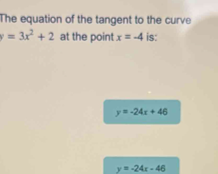 The equation of the tangent to the curve
y=3x^2+2 at the point x=-4 is:
y=-24x+46
y=-24x-46