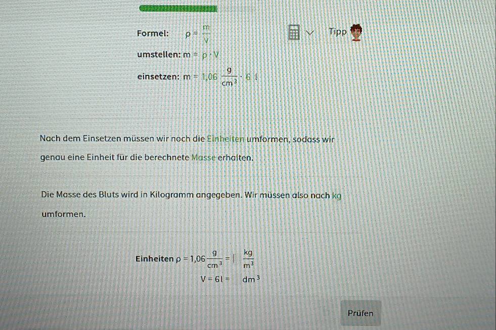 Formel: rho = m/V  Tipp 
umstellen: m=rho · V
einsetzen: m=1,06 9/cm^3 · 6 1 
Nach dem Einsetzen müssen wir noch die Einheiten umformen, sodass wir 
genau eine Einheit für die berechnete Masse erhalten. 
Die Masse des Bluts wird in Kilogramm angegeben. Wir müssen also nach kg 
umformen. 
Einheiten rho =1,06 g/cm^3 = kg/m^3 
V=6l=dm^3
Prüfen