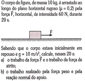 corpo da figura, de massa 10 kg, é arrastado ao
longo do plano horizontal rugoso (mu =0,2) pela
força vector F F, horizontal, de intensidade 60 N, durante
20 s.
Sabendo que o corpo estava inicialmente em
repouso e g=10m/s^2 , calcule, nesses 20 s:
a) o trabalho da força vector F e o trabalho da força de
atrito;
b) o trabalho realizado pela força peso e pela
neação normal do apoio.