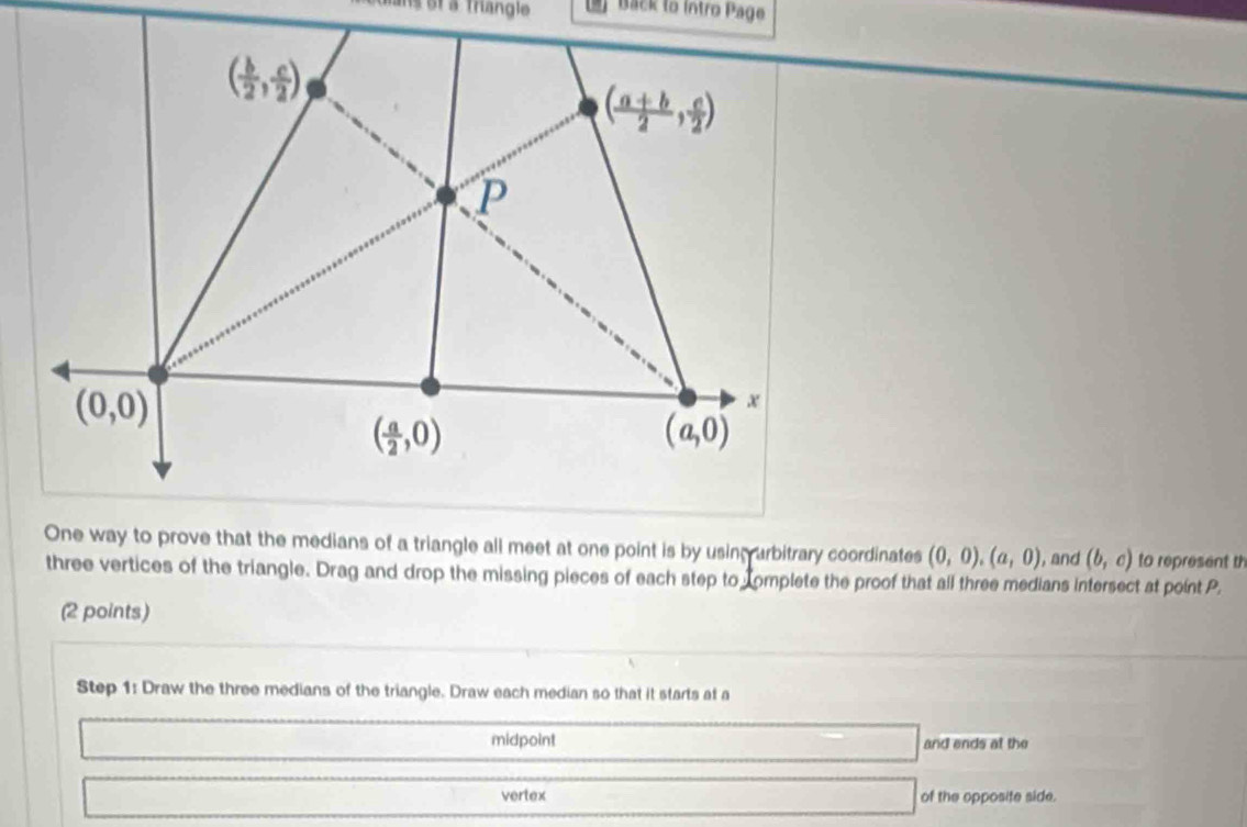 st a triangle Back to Intro Page
One way to prove that the medians of a triangle all meet at one point is by using arbitrary coordinates (0,0),(a,0) , and (b,c) to represent th
three vertices of the triangle. Drag and drop the missing pieces of each step to complete the proof that all three medians intersect at point P.
(2 points)
Step 1: Draw the three medians of the triangle. Draw each median so that it starts at a
midpoint and ends at the
vertex of the opposite side.