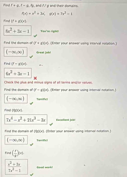 Find f+g, f-g, fg , and f/g and their domains.
f(x)=x^2+3x, g(x)=7x^2-1
Find (f+g)(x).
8x^2+3x-1 You're right! 
Find the domain of (f+g)(x). (Enter your answer using interval notation.)
(-∈fty ,∈fty ) Great job! 
Find (f-g)(x).
6x^2+3x-1
Check the plus and minus signs of all terms and/or values. 
Find the domain of (f-g)(x). (Enter your answer using interval notation.)
(-∈fty ,∈fty ) Terrific! 
Find (fg)(x).
7x^4-x^2+21x^3-3x Excellent job! 
Find the domain of (fg)(x). (Enter your answer using interval notation.)
(-∈fty ,∈fty ) Terrific! 
Find ( f/g )(x).
 (x^2+3x)/7x^2-1  Good work!