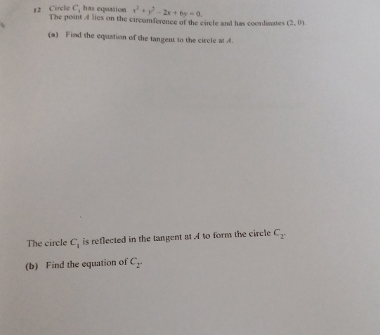 Circle C_1 has equation x^2+y^2-2x+6y=0. 
The point A lies on the circumference of the circle and has coordinates (2,0). 
(a) Find the equation of the tangent to the circle at A. 
The circle C_1 is reflected in the tangent at A to form the circle C_2. 
(b) Find the equation of C_2.