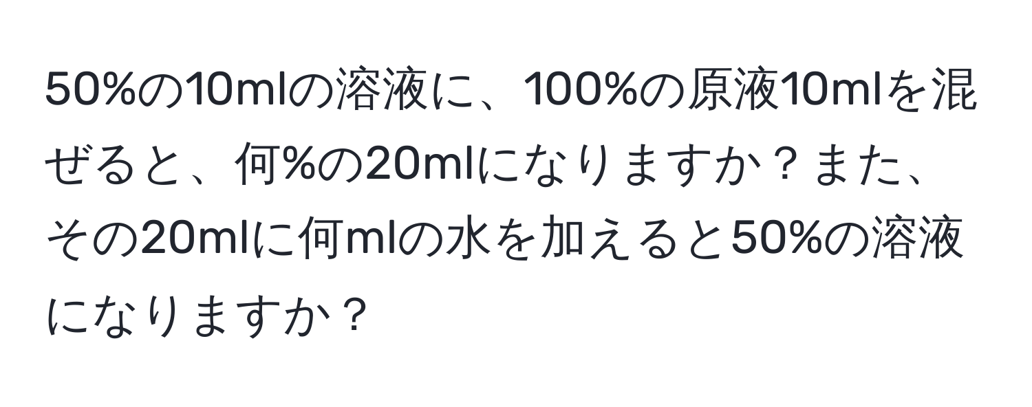 50%の10mlの溶液に、100%の原液10mlを混ぜると、何%の20mlになりますか？また、その20mlに何mlの水を加えると50%の溶液になりますか？