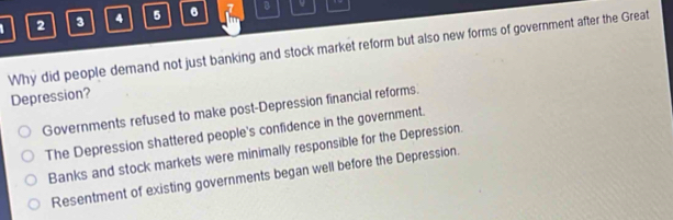 2 3 4 5 7 B v
Why did people demand not just banking and stock market reform but also new forms of government after the Great
Depression?
Governments refused to make post-Depression financial reforms.
The Depression shattered people's confidence in the government.
Banks and stock markets were minimally responsible for the Depression.
Resentment of existing governments began well before the Depression.