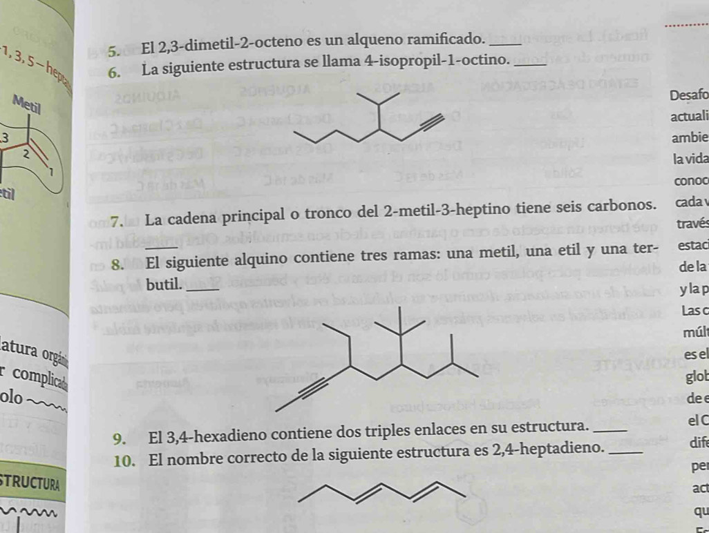 1, 3, 5-hep 5. El 2, 3 -dimetil- 2 -octeno es un alqueno ramificado.__ 
6. La siguiente estructura se llama 4 -isopropil-1-octino. 
Desafo 
Metil 
actuali 
3ambie 
2 
la vida 
1 
conoc 
til 
7. La cadena principal o tronco del 2 -metil -3 -heptino tiene seis carbonos. cada 
través 
8. El siguiente alquino contiene tres ramas: una metil, una etil y una ter- estac 
de la 
butil._ 
ylap 
Lasc 
múl 
atura orgáesel 
Pcomplicad 
glot 
olodee 
9. El 3, 4 -hexadieno contiene dos triples enlaces en su estructura. _el C 
10. El nombre correcto de la siguiente estructura es 2, 4 -heptadieno._ 
dife 
pe 
STRUCTURA 
act 
qu