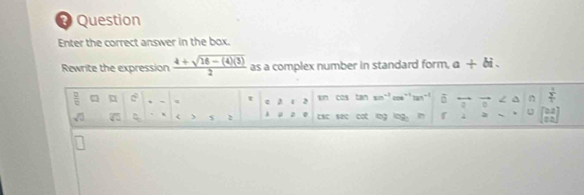 # Question 
Enter the correct answer in the box. 
Rewrite the expression  (4+sqrt(16-(4)(3)))/2  as a complex number in standard form, a+bi. 
 □ /□   C sn cos tan 3m^(-1) cos^(-1)tan^(-1) overline □  vector o / ^ n  3/2 
r ε 3
sqrt(0) D x > $ 2 csc sec cot lng log f 4 
u