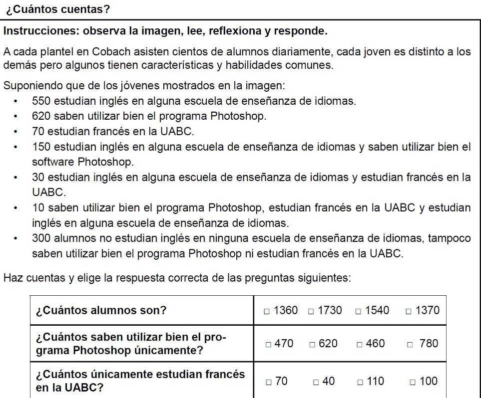 ¿Cuántos cuentas?
Instrucciones: observa la imagen, lee, reflexiona y responde.
A cada plantel en Cobach asisten cientos de alumnos diariamente, cada joven es distinto a los
demás pero algunos tienen características y habilidades comunes.
Suponiendo que de los jóvenes mostrados en la imagen:
550 estudian inglés en alguna escuela de enseñanza de idiomas.
620 saben utilizar bien el programa Photoshop.
70 estudian francés en la UABC.
150 estudian inglés en alguna escuela de enseñanza de idiomas y saben utilizar bien el
software Photoshop.
30 estudian inglés en alguna escuela de enseñanza de idiomas y estudian francés en la
UABC.
10 saben utilizar bien el programa Photoshop, estudian francés en la UABC y estudian
inglés en alguna escuela de enseñanza de idiomas.
300 alumnos no estudian inglés en ninguna escuela de enseñanza de idiomas, tampoco
saben utilizar bien el programa Photoshop ni estudian francés en la UABC.
Haz cuentas y elige la respuesta correcta de las preguntas siguientes: