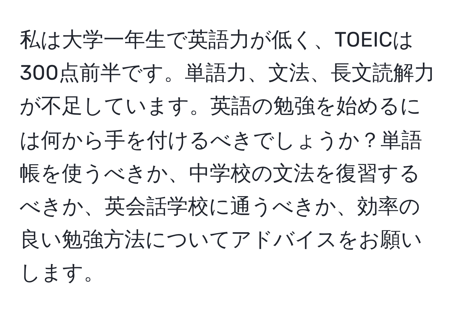 私は大学一年生で英語力が低く、TOEICは300点前半です。単語力、文法、長文読解力が不足しています。英語の勉強を始めるには何から手を付けるべきでしょうか？単語帳を使うべきか、中学校の文法を復習するべきか、英会話学校に通うべきか、効率の良い勉強方法についてアドバイスをお願いします。