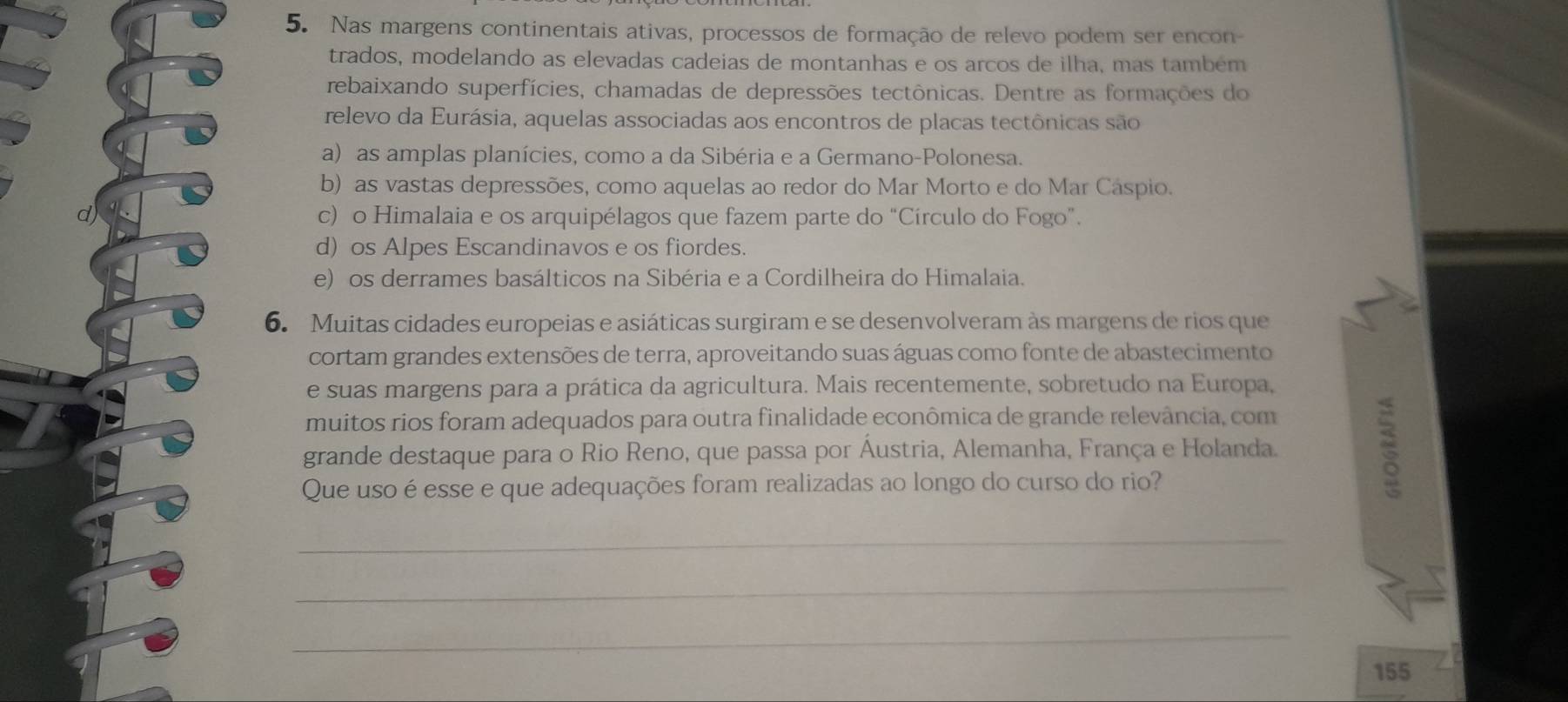 Nas margens continentais ativas, processos de formação de relevo podem ser encon-
trados, modelando as elevadas cadeias de montanhas e os arcos de ilha, mas também
rebaixando superfícies, chamadas de depressões tectônicas. Dentre as formações do
relevo da Eurásia, aquelas associadas aos encontros de placas tectônicas são
a) as amplas planícies, como a da Sibéria e a Germano-Polonesa.
b) as vastas depressões, como aquelas ao redor do Mar Morto e do Mar Cáspio.
d) c) o Himalaia e os arquipélagos que fazem parte do “Círculo do Fogo”.
d) os Alpes Escandinavos e os fiordes.
e) os derrames basálticos na Sibéria e a Cordilheira do Himalaia.
6. Muitas cidades europeias e asiáticas surgiram e se desenvolveram às margens de rios que
cortam grandes extensões de terra, aproveitando suas águas como fonte de abastecimento
e suas margens para a prática da agricultura. Mais recentemente, sobretudo na Europa,
muitos rios foram adequados para outra finalidade econômica de grande relevância, com
grande destaque para o Rio Reno, que passa por Áustria, Alemanha, França e Holanda.
Que uso é esse e que adequações foram realizadas ao longo do curso do rio?
_
_
_
155