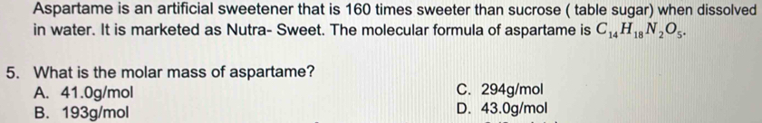 Aspartame is an artificial sweetener that is 160 times sweeter than sucrose ( table sugar) when dissolved
in water. It is marketed as Nutra- Sweet. The molecular formula of aspartame is C_14H_18N_2O_5. 
5. What is the molar mass of aspartame?
A. 41.0g/mol C. 294g/mol
B. 193g/mol D. 43.0g/mol