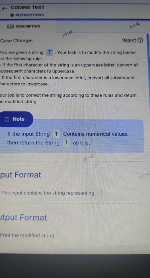 CODING TEST 
INSTRUCTIONS 
DESCRIPTION 
Case Changer Report ② 
You are given a string T. Your task is to modify the string based 
on the following rule: 
If the first character of the string is an uppercase letter, convert all 
subsequent characters to uppercase. 
If the first character is a lowercase letter, convert all subsequent 
haracters to lowercase. 
our job is to correct the string according to these rules and return . 
e modified string. 
Note 
If the input String T Contains numerical values 
then return the String T as it is. 
put Format 
The input contains the string representing_ T. 
tput Format 
Print the modified string.