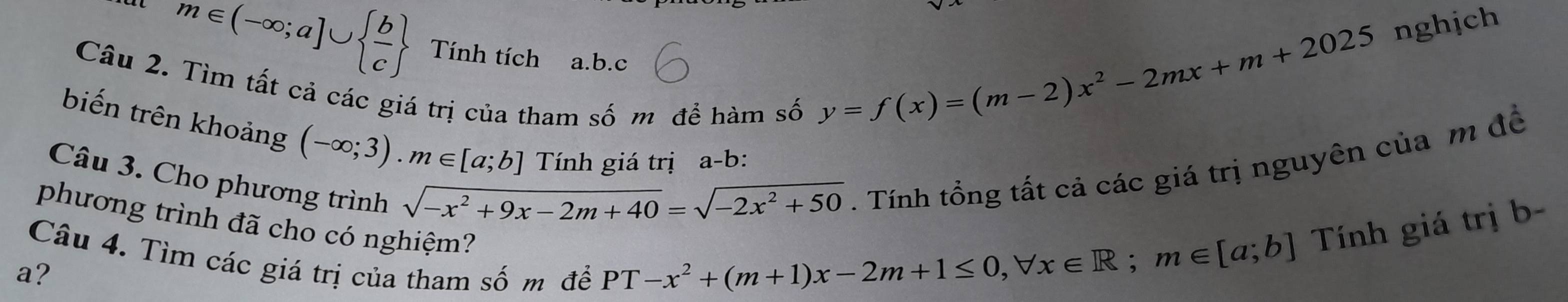 m∈ (-∈fty ;a]∪   b/c  Tính tích a. b.c 
Câu 2. Tìm tất cả các giá trị của tham số m để hàm số
y=f(x)=(m-2)x^2-2mx+m+2025 nghịch 
biến trên khoảng (-∈fty ;3). m∈ [a;b] Tính giá trị a-b: 
Câu 3. Cho phương trình
sqrt(-x^2+9x-2m+40)=sqrt(-2x^2+50). Tính tổng tất cả các giá trị nguyên của m đề 
phương trình đã cho có nghiệm? Tính giá trị b- 
Câu 4. Tìm các giá trị của tham số m để
a?
PT-x^2+(m+1)x-2m+1≤ 0, forall x∈ R; m∈ [a;b]