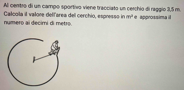 Al centro di un campo sportivo viene tracciato un cerchio di raggio 3,5 m. 
Calcola il valore dell’area del cerchio, espresso in m^2 e approssima il 
numero ai decimi di metro.