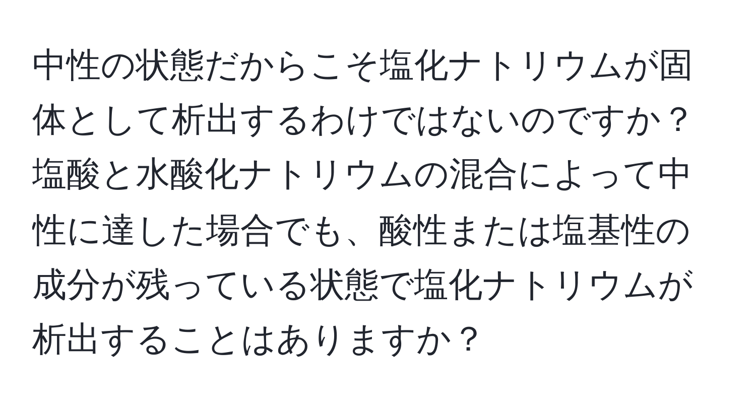 中性の状態だからこそ塩化ナトリウムが固体として析出するわけではないのですか？塩酸と水酸化ナトリウムの混合によって中性に達した場合でも、酸性または塩基性の成分が残っている状態で塩化ナトリウムが析出することはありますか？