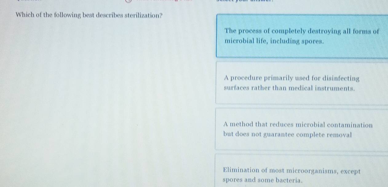 Which of the following best describes sterilization?
The process of completely destroying all forms of
microbial life, including spores.
A procedure primarily used for disinfecting
surfaces rather than medical instruments.
A method that reduces microbial contamination
but does not guarantee complete removal
Elimination of most microorganisms, except
spores and some bacteria.