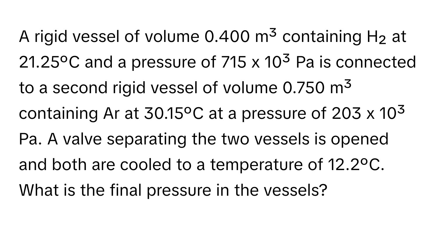 A rigid vessel of volume 0.400 m³ containing H₂ at 21.25ºC and a pressure of 715 x 10³ Pa is connected to a second rigid vessel of volume 0.750 m³ containing Ar at 30.15ºC at a pressure of 203 x 10³ Pa. A valve separating the two vessels is opened and both are cooled to a temperature of 12.2ºC. What is the final pressure in the vessels?