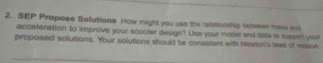 SEP Propose Sofutions How might you use the relationship between mass and 
acceleration to improve your scooter design? Use your model and data to support your 
proposed solutions. Your solutions should be consistent with Newton's laws of metion