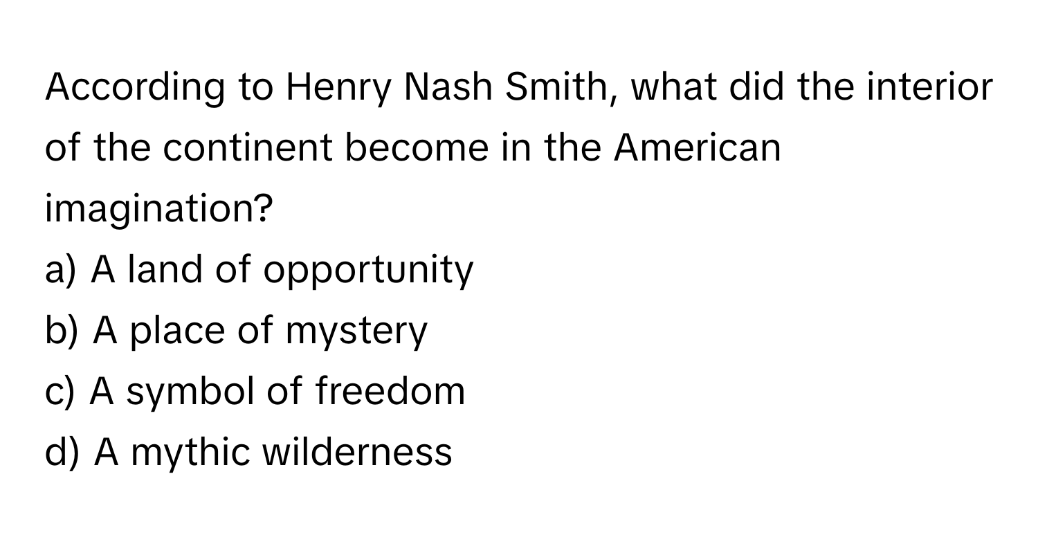 According to Henry Nash Smith, what did the interior of the continent become in the American imagination?

a) A land of opportunity 
b) A place of mystery 
c) A symbol of freedom 
d) A mythic wilderness