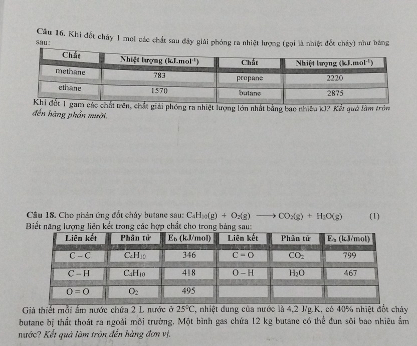 Khi đốt cháy 1 mol các chất sau đây giải phóng ra nhiệt lượng (gọi là nhiệt đốt cháy) như bảng
sau:
phóng ra nhiệt lượng lớn nhất bằng bao nhiêu kJ? Kết quả làm tròn
đến hàng phần mười.
Câu 18. Cho phản ứng đốt cháy butane sau: C_4H_10(g)+O_2(g)to CO_2(g)+H_2O(g) (1)
Biết năng lượng liên kết trong các hợp chất cho trong bảng sau:
Giả thiết mỗi ấm nước chứa 2 L nước ở 25°C C, nhiệt dung của nước là 4,2 J/g.K, có 40% nhiệt đốt cháy
butane bị thất thoát ra ngoài môi trường. Một bình gas chứa 12 kg butane có thể đun sôi bao nhiêu ẩm
nước? Kết quả làm tròn đến hàng đơn vị.