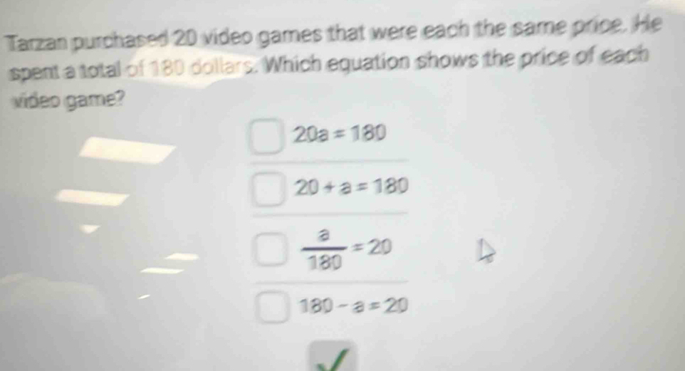 Tarzan purchased 20 video games that were each the same price. He
spent a total of 180 dollars. Which equation shows the price of each
video game?
20a=180
20+a=180
 a/180 =20
180-a=20