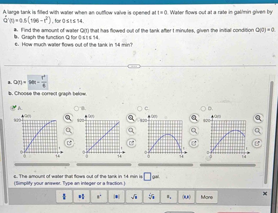 A large tank is filled with water when an outflow valve is opened at t=0. Water flows out at a rate in gal/min given by
Q'(t)=0.5(196-t^2) , for 0≤ t≤ 14.
a. Find the amount of water Q(t) that has flowed out of the tank after t minutes, given the initial condition Q(0)=0.
b. Graph the function Q for 0≤ t≤ 14.
c. How much water flows out of the tank in 14 min?
a. Q(t)=98t- t^3/6 
b. Choose the correct graph below.
A. 'B. C. D.
Q(t)
920
t
0-
14
c. The amount of water that flows out of the tank in 14 min is □ gai.
(Simplify your answer. Type an integer or a fraction.)
 □ /□   □  □ /□   □° |□ | sqrt(□ ) sqrt[□](□ ) I. (8,8) More