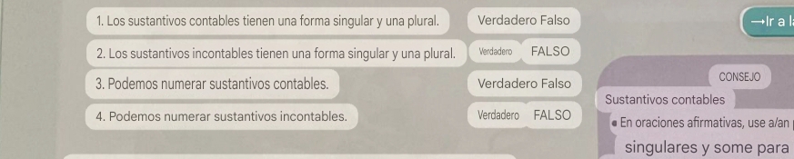 Los sustantivos contables tienen una forma singular y una plural. Verdadero Falso →Ir a l
2. Los sustantivos incontables tienen una forma singular y una plural. Verdadero FALSO
3. Podemos numerar sustantivos contables. Verdadero Falso CONSEJO
Sustantivos contables
4. Podemos numerar sustantivos incontables. Verdadero FALSO En oraciones afirmativas, use a/an
singulares y some para